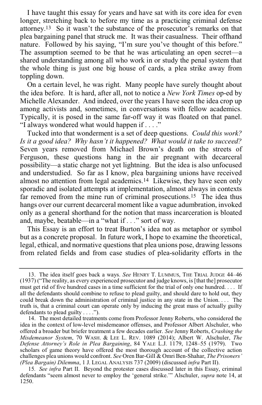 T have taught this essay for years and have sat with its core idea for even longer, stretching back to before my time as a practicing criminal defense attorney. 13 So it wasn’t the substance of the prosecutor’s remarks on that plea bargaining panel that struck me. It was their casualness. Their ofthand nature. Followed by his saying, “I’m sure you’ve thought of this before.” The assumption seemed to be that he was articulating an open secret—a shared understanding among all who work in or study the penal system that the whole thing is just one big house of cards, a plea strike away from toppling down.  On a certain level, he was right. Many people have surely thought about the idea before. Itis hard, after all, not to notice a New York Times op-ed by Michelle Alexander. And indeed, over the years I have seen the idea crop up among activists and, sometimes, in conversations with fellow academics. Typically, it is posed in the same far-off way it was floated on that panel. “Talways wondered what would happenif ... >  Tucked into that wonderment is a set of deep questions. Could this work? Is it a good idea? Why hasn’t it happened? What would it take to succeed? Seven years removed from Michacl Brown’s death on the streets of Ferguson, these questions hang in the air pregnant with decarceral possibility—a static charge not yet lightning. But the idea is also unfocused and understudied. So far as I know, plea bargaining unions have received almost no attention from legal academics.!* Likewise, they have seen only sporadic and isolated attempts at implementation, almost always in contexts far removed from the mine run of criminal prosecutions.’s The idea thus hangs over our current decarceral moment like a vague adumbration, invoked only as a general shorthand for the notion that mass incarceration is bloated and, maybe, beatable—in a “what if . " sort of way.  ‘This Essay is an effort to treat Burton’s idea not as metaphor or symbol butas a concrete proposal. In future work, I hope to examine the theoretical, legal, ethical, and normative questions that plea unions pose, drawing lessons from related fields and from case studies of plea-solidarity efforts in the  13. The idea itself goes back a ways. See HENRY T. LUMUS, THE TRIAL JUDGE 4446 (1937) (“The reality, s every experienced prosecutor and jude knows, i thatthe] prosecutor st g rid of five hundred cases in a time suffiient fo the trial o only one hundred. .. 1f all the defendants should combine 10 refuse 1o plead guilty, and should dare 0 hold out, they could break dow the administeation of criminal justice i any state in the Union. ... The truth i, that a criminal court can operate only by inducing the great mass of actualy guilty defendints to plead guilty .. "),  14. The most detailed treatments come from Professor Jenny Roberts, who considered the idea in the context of low-level misdemeanor offenses, and Professor Albert Alschuler, who offered a broader but briefe treatment a few decades carlier. See Jenny Roberts, Crashing the Misdemeanor System, 70 Wasti. & LEE L. Rev. 1089 (2014), Albert W. Alschuler, The Defense Atiorney’s Role in Plea Bargaining, 84 YALE LJ. 1179, 124855 (1979). Two scholars of game theory have offered the most thorough account of the collective action challenges plea unions would confront. See Oren Bar-Gill & Ormri Ben-Shahar, The Prisoners (Plea Bargain) Dilemma, 11 LEGAL ANALYSIS 737 (2009) (discussed infra Part I  15. See infra Part 1L Beyond the protester cases discussed latr in this Essay, criminal defendants “seem almost never (o employ the “general strike.” Alschuler, supra note 14, at 1250,  